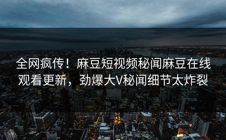 全网疯传！麻豆短视频秘闻麻豆在线观看更新，劲爆大V秘闻细节太炸裂
