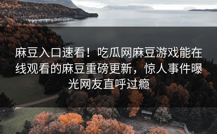麻豆入口速看！吃瓜网麻豆游戏能在线观看的麻豆重磅更新，惊人事件曝光网友直呼过瘾