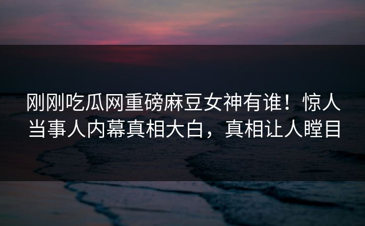 刚刚吃瓜网重磅麻豆女神有谁！惊人当事人内幕真相大白，真相让人瞠目