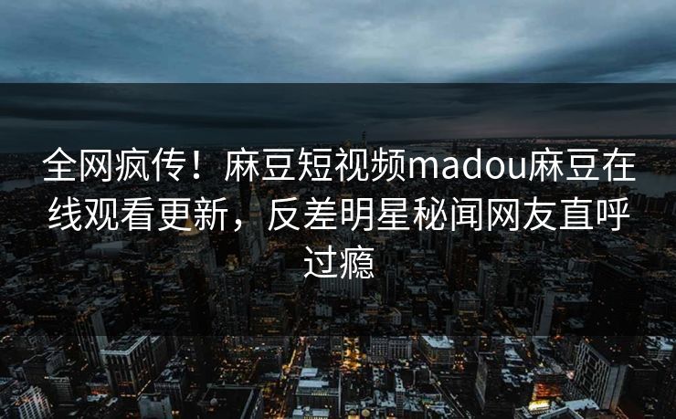 全网疯传！麻豆短视频madou麻豆在线观看更新，反差明星秘闻网友直呼过瘾