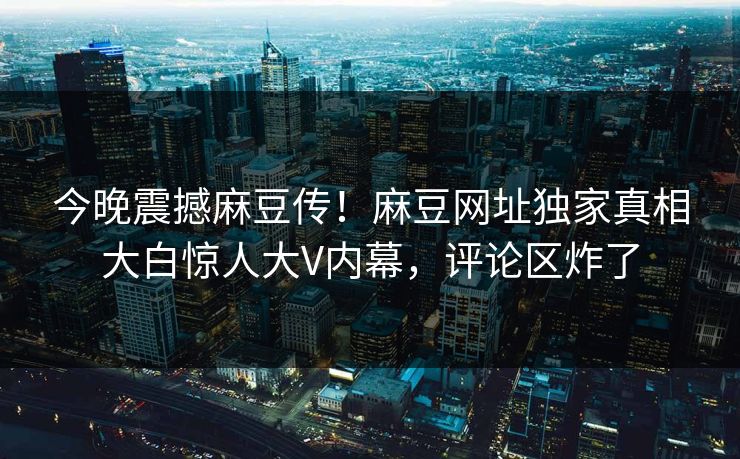 今晚震撼麻豆传！麻豆网址独家真相大白惊人大V内幕，评论区炸了