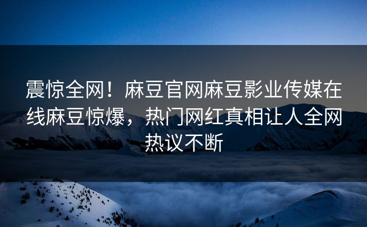 震惊全网！麻豆官网麻豆影业传媒在线麻豆惊爆，热门网红真相让人全网热议不断
