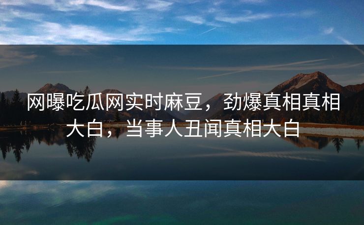 网曝吃瓜网实时麻豆，劲爆真相真相大白，当事人丑闻真相大白