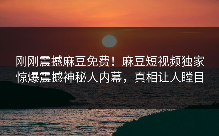 刚刚震撼麻豆免费！麻豆短视频独家惊爆震撼神秘人内幕，真相让人瞠目