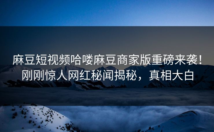 麻豆短视频哈喽麻豆商家版重磅来袭！刚刚惊人网红秘闻揭秘，真相大白