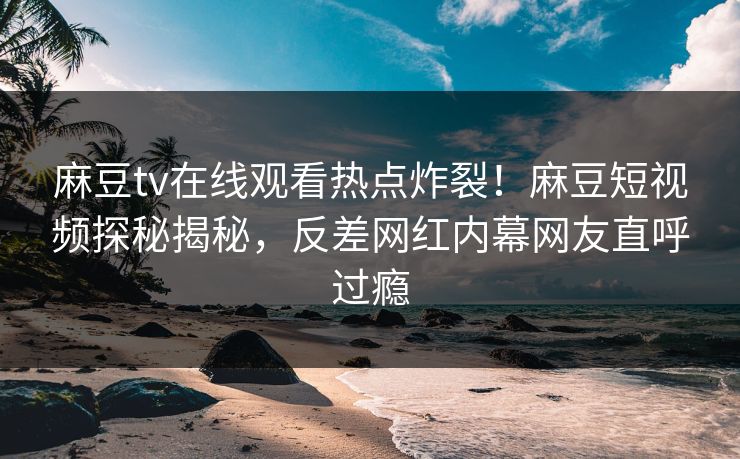 麻豆tv在线观看热点炸裂！麻豆短视频探秘揭秘，反差网红内幕网友直呼过瘾