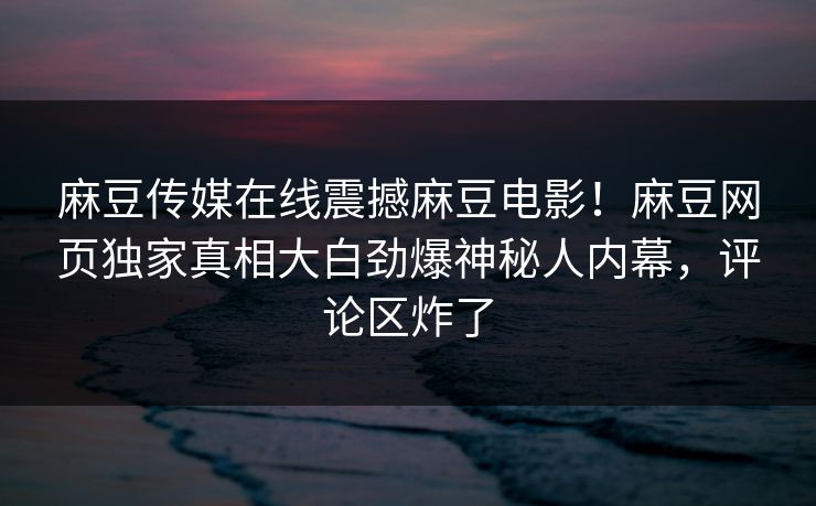 麻豆传媒在线震撼麻豆电影！麻豆网页独家真相大白劲爆神秘人内幕，评论区炸了