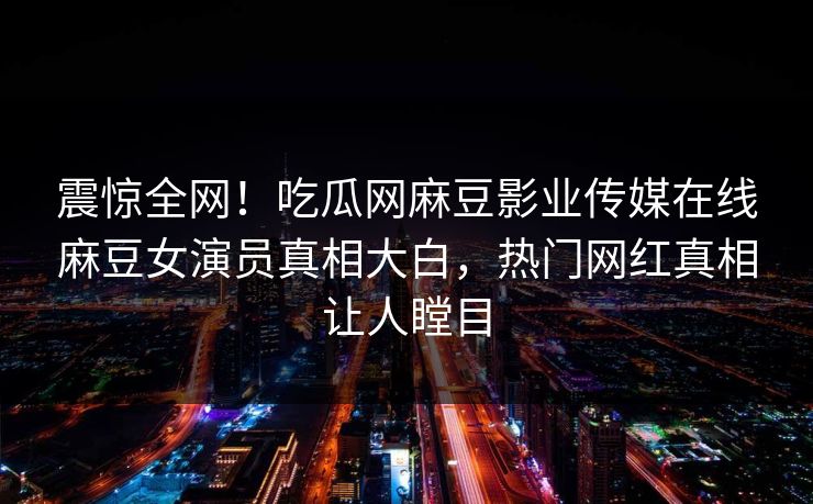 震惊全网！吃瓜网麻豆影业传媒在线麻豆女演员真相大白，热门网红真相让人瞠目