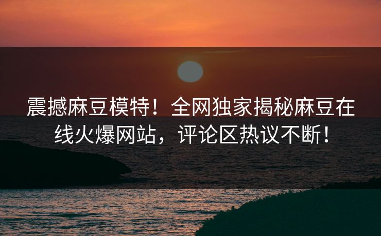震撼麻豆模特！全网独家揭秘麻豆在线火爆网站，评论区热议不断！