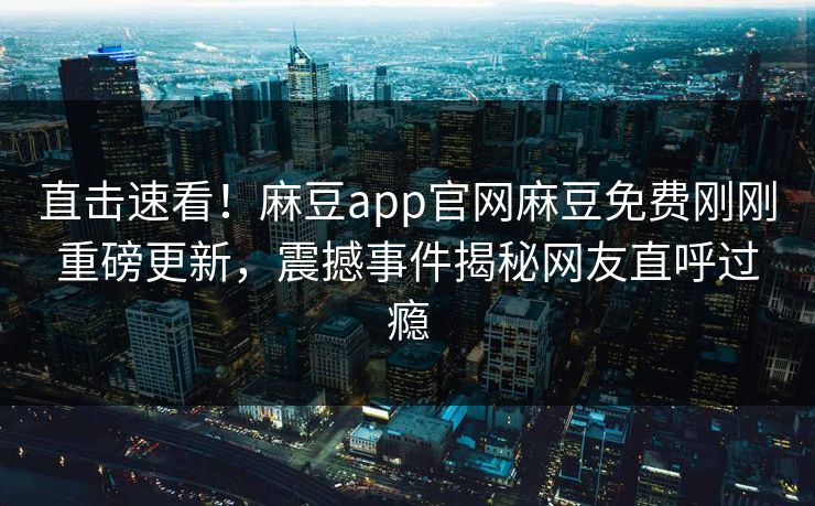 直击速看！麻豆app官网麻豆免费刚刚重磅更新，震撼事件揭秘网友直呼过瘾