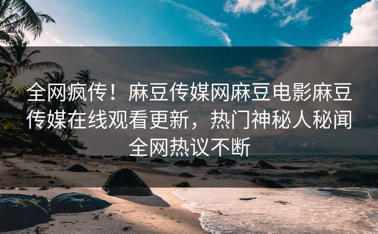 全网疯传！麻豆传媒网麻豆电影麻豆传媒在线观看更新，热门神秘人秘闻全网热议不断