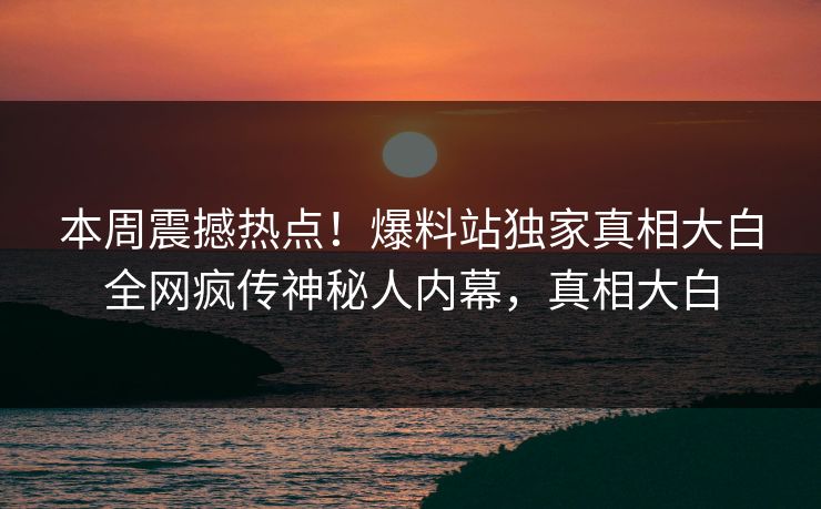 本周震撼热点！爆料站独家真相大白全网疯传神秘人内幕，真相大白