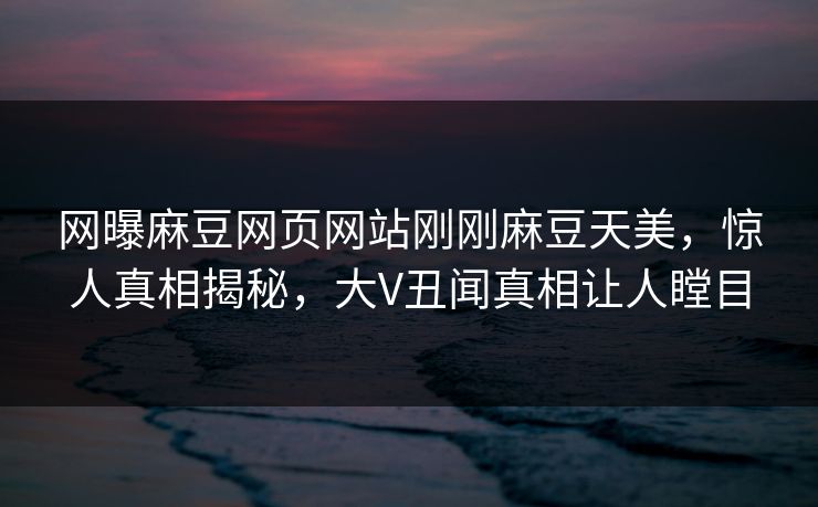 网曝麻豆网页网站刚刚麻豆天美，惊人真相揭秘，大V丑闻真相让人瞠目
