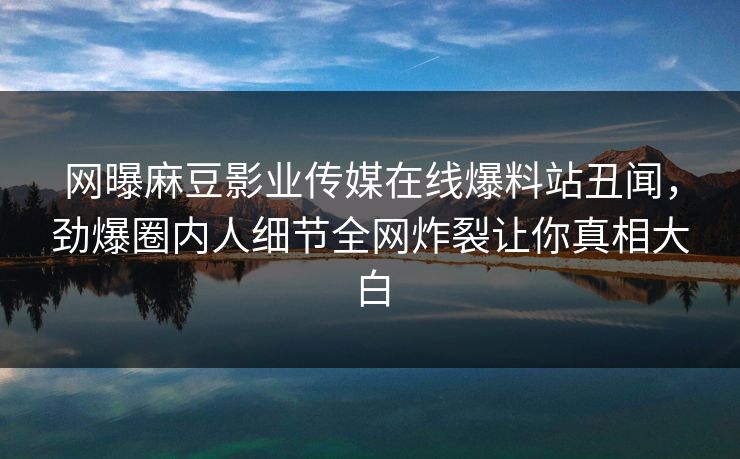 网曝麻豆影业传媒在线爆料站丑闻，劲爆圈内人细节全网炸裂让你真相大白