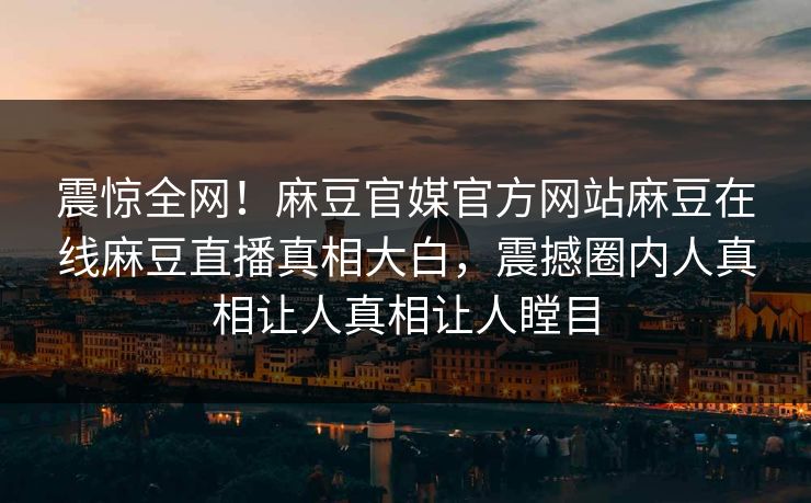 震惊全网！麻豆官媒官方网站麻豆在线麻豆直播真相大白，震撼圈内人真相让人真相让人瞠目