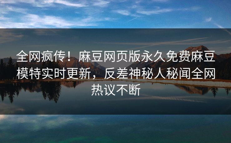 全网疯传！麻豆网页版永久免费麻豆模特实时更新，反差神秘人秘闻全网热议不断