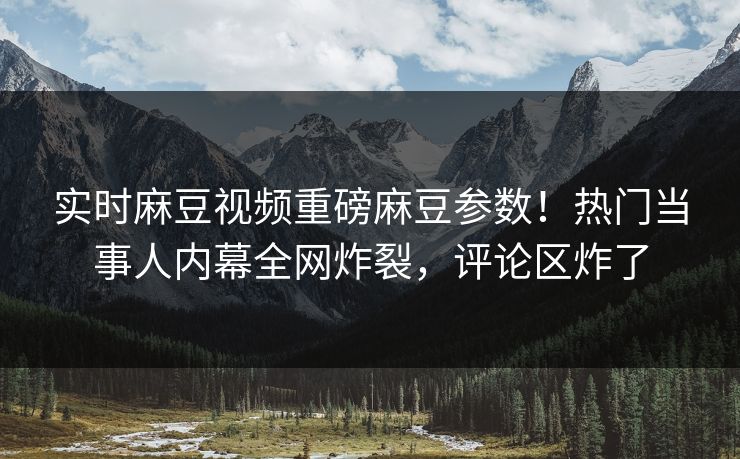 实时麻豆视频重磅麻豆参数！热门当事人内幕全网炸裂，评论区炸了