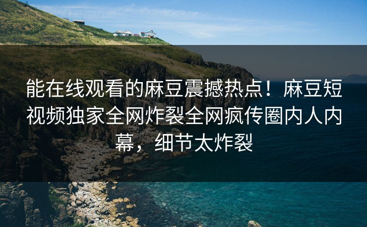 能在线观看的麻豆震撼热点！麻豆短视频独家全网炸裂全网疯传圈内人内幕，细节太炸裂