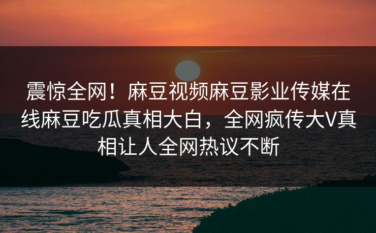 震惊全网！麻豆视频麻豆影业传媒在线麻豆吃瓜真相大白，全网疯传大V真相让人全网热议不断