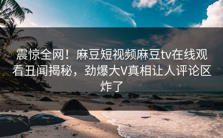 震惊全网！麻豆短视频麻豆tv在线观看丑闻揭秘，劲爆大V真相让人评论区炸了