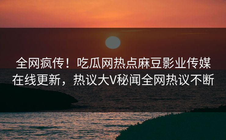 全网疯传！吃瓜网热点麻豆影业传媒在线更新，热议大V秘闻全网热议不断
