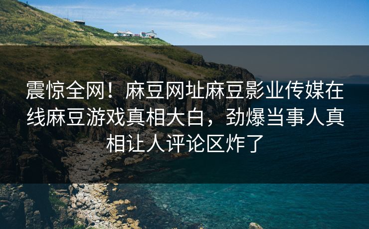 震惊全网！麻豆网址麻豆影业传媒在线麻豆游戏真相大白，劲爆当事人真相让人评论区炸了