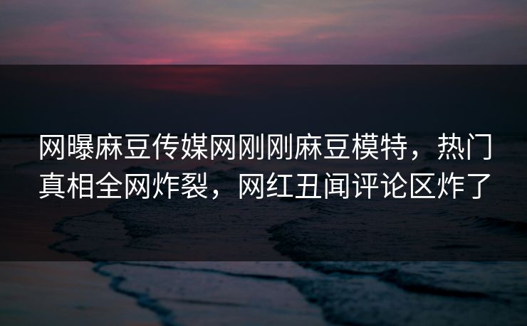 网曝麻豆传媒网刚刚麻豆模特，热门真相全网炸裂，网红丑闻评论区炸了