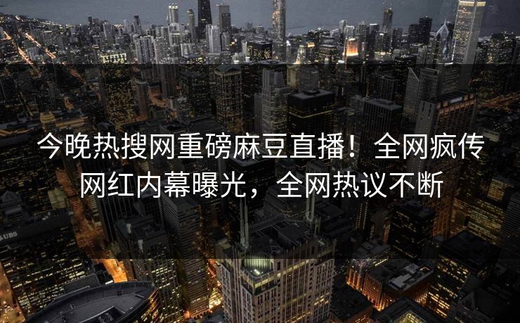 今晚热搜网重磅麻豆直播！全网疯传网红内幕曝光，全网热议不断