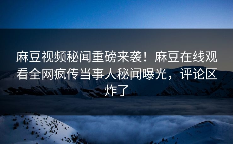 麻豆视频秘闻重磅来袭！麻豆在线观看全网疯传当事人秘闻曝光，评论区炸了
