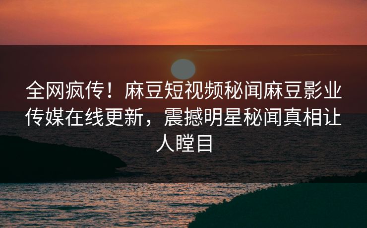 全网疯传！麻豆短视频秘闻麻豆影业传媒在线更新，震撼明星秘闻真相让人瞠目