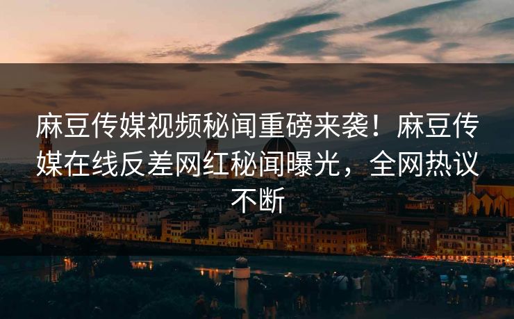 麻豆传媒视频秘闻重磅来袭！麻豆传媒在线反差网红秘闻曝光，全网热议不断
