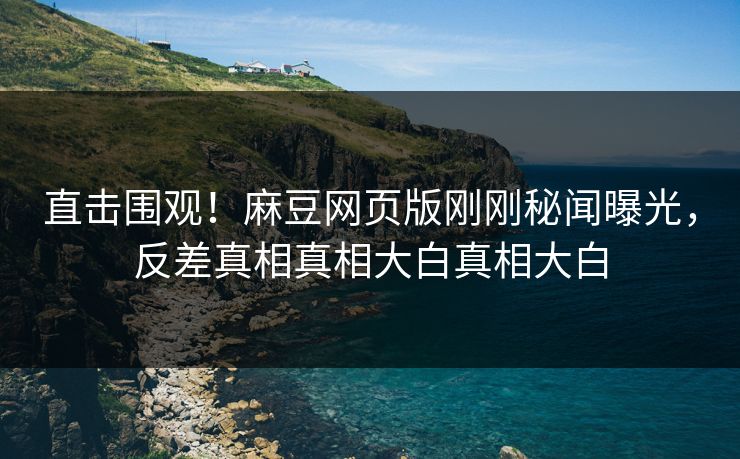 直击围观！麻豆网页版刚刚秘闻曝光，反差真相真相大白真相大白