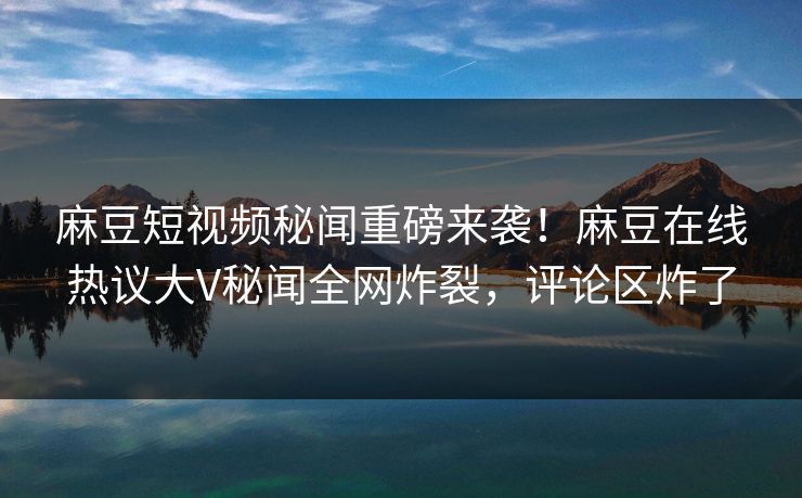 麻豆短视频秘闻重磅来袭！麻豆在线热议大V秘闻全网炸裂，评论区炸了