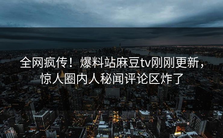 全网疯传！爆料站麻豆tv刚刚更新，惊人圈内人秘闻评论区炸了