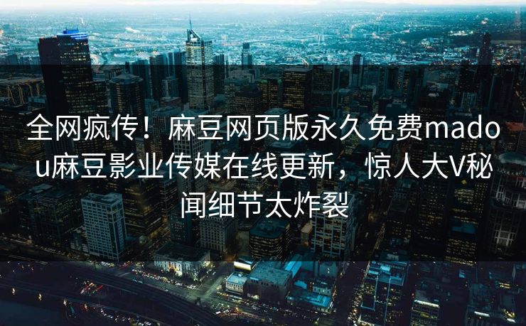 全网疯传！麻豆网页版永久免费madou麻豆影业传媒在线更新，惊人大V秘闻细节太炸裂