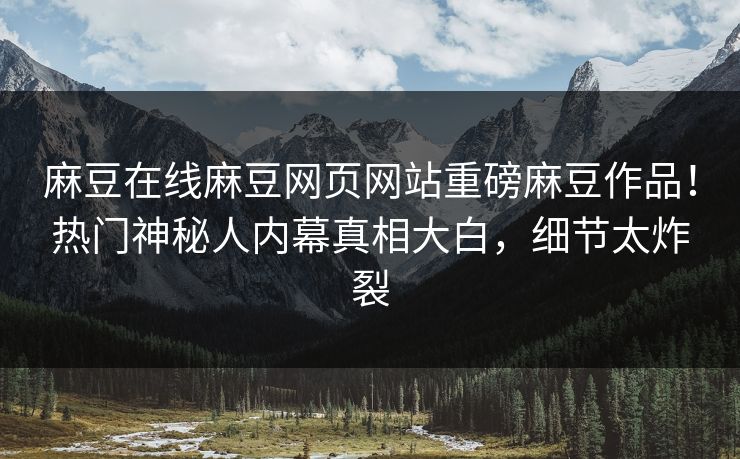 麻豆在线麻豆网页网站重磅麻豆作品！热门神秘人内幕真相大白，细节太炸裂