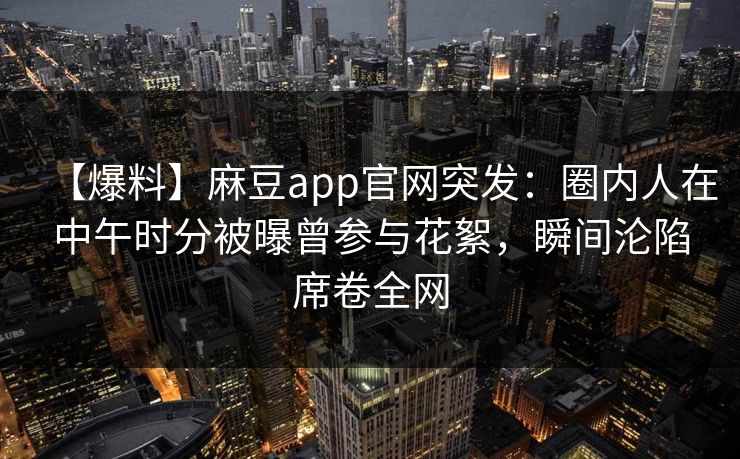 【爆料】麻豆app官网突发：圈内人在中午时分被曝曾参与花絮，瞬间沦陷席卷全网