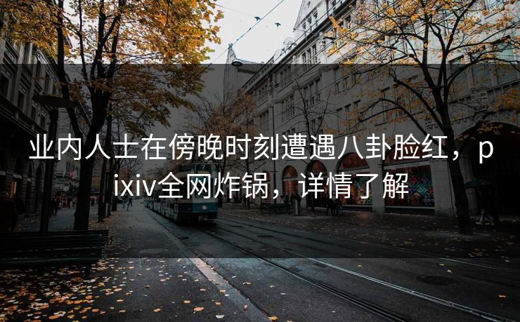 业内人士在傍晚时刻遭遇八卦脸红，pixiv全网炸锅，详情了解