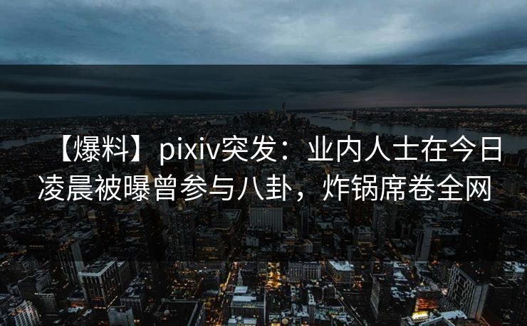 【爆料】pixiv突发：业内人士在今日凌晨被曝曾参与八卦，炸锅席卷全网
