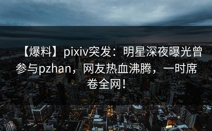 【爆料】pixiv突发：明星深夜曝光曾参与pzhan，网友热血沸腾，一时席卷全网！