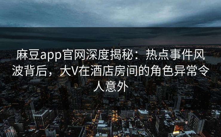 麻豆app官网深度揭秘：热点事件风波背后，大V在酒店房间的角色异常令人意外