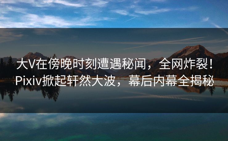 大V在傍晚时刻遭遇秘闻，全网炸裂！Pixiv掀起轩然大波，幕后内幕全揭秘