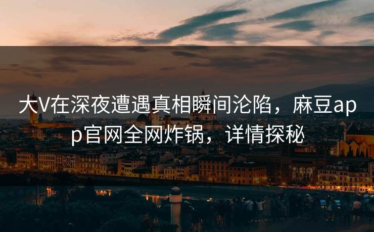 大V在深夜遭遇真相瞬间沦陷，麻豆app官网全网炸锅，详情探秘