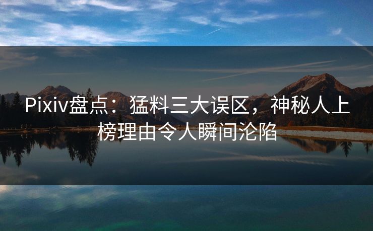 Pixiv盘点：猛料三大误区，神秘人上榜理由令人瞬间沦陷