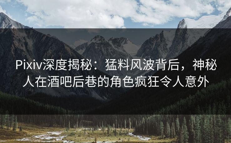 Pixiv深度揭秘：猛料风波背后，神秘人在酒吧后巷的角色疯狂令人意外