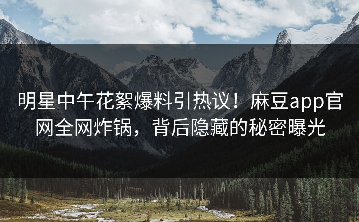 明星中午花絮爆料引热议！麻豆app官网全网炸锅，背后隐藏的秘密曝光