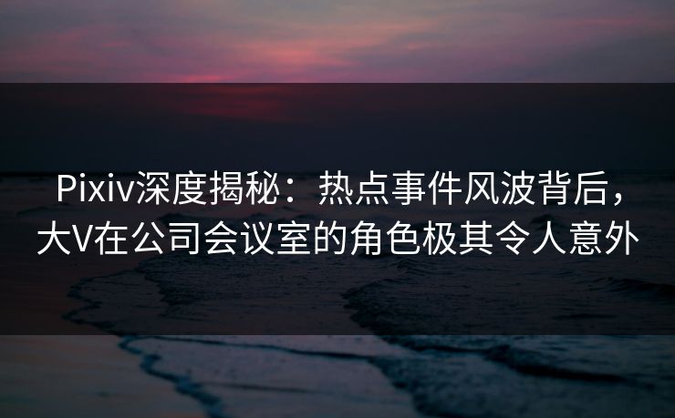 Pixiv深度揭秘：热点事件风波背后，大V在公司会议室的角色极其令人意外