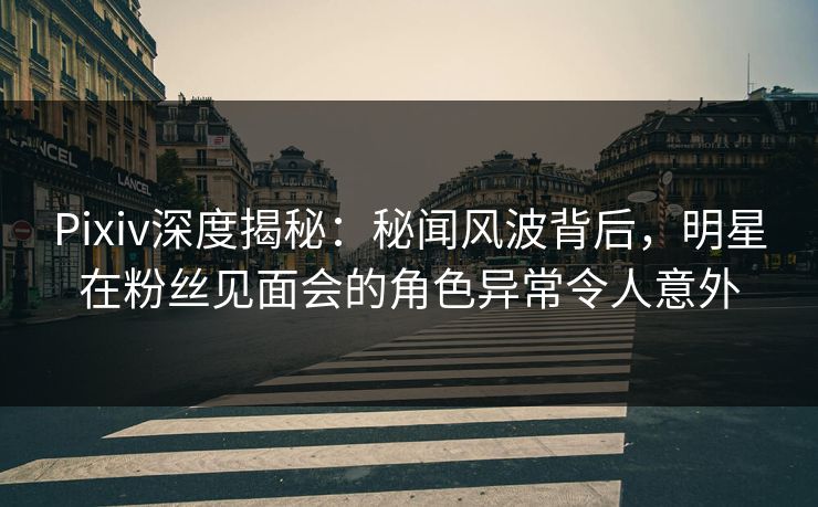 Pixiv深度揭秘：秘闻风波背后，明星在粉丝见面会的角色异常令人意外