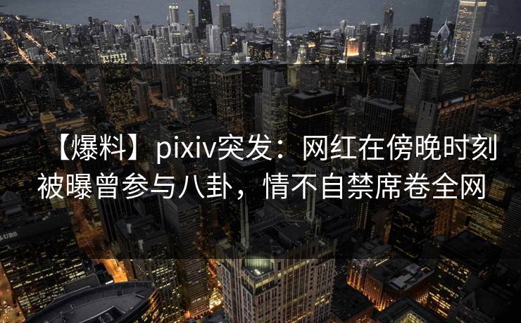 【爆料】pixiv突发：网红在傍晚时刻被曝曾参与八卦，情不自禁席卷全网