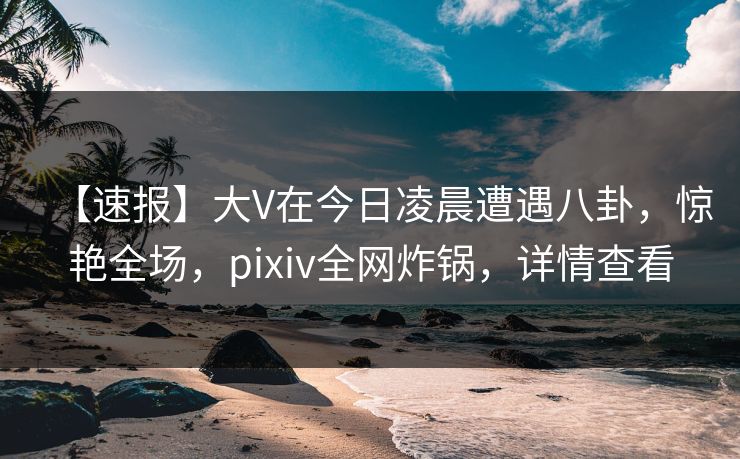 【速报】大V在今日凌晨遭遇八卦，惊艳全场，pixiv全网炸锅，详情查看